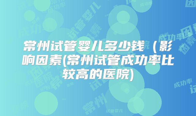 常州试管婴儿多少钱(影响因素(常州试管成功率比较高的医院)