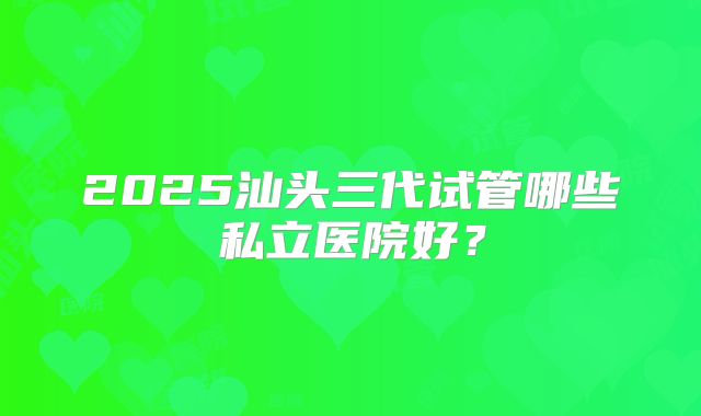 2025汕头三代试管哪些私立医院好？
