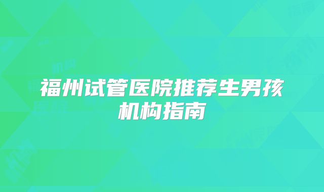 福州试管医院推荐生男孩机构指南
