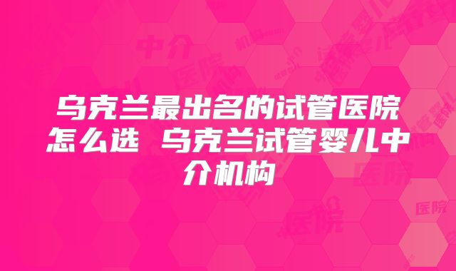 乌克兰最出名的试管医院怎么选 乌克兰试管婴儿中介机构
