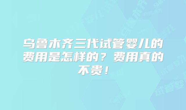 乌鲁木齐三代试管婴儿的费用是怎样的？费用真的不贵！