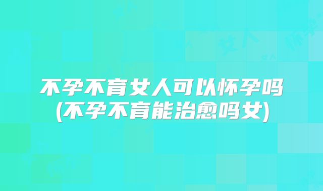 不孕不育女人可以怀孕吗(不孕不育能治愈吗女)