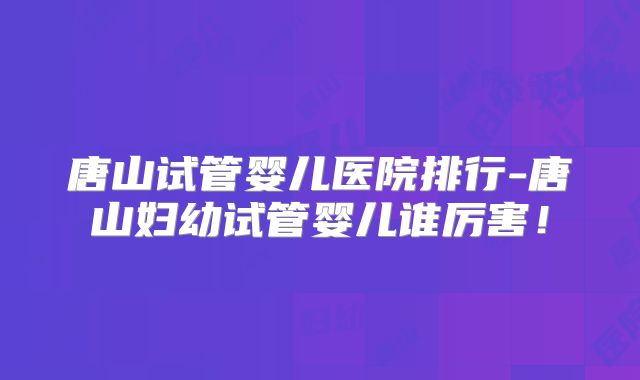 唐山试管婴儿医院排行-唐山妇幼试管婴儿谁厉害！