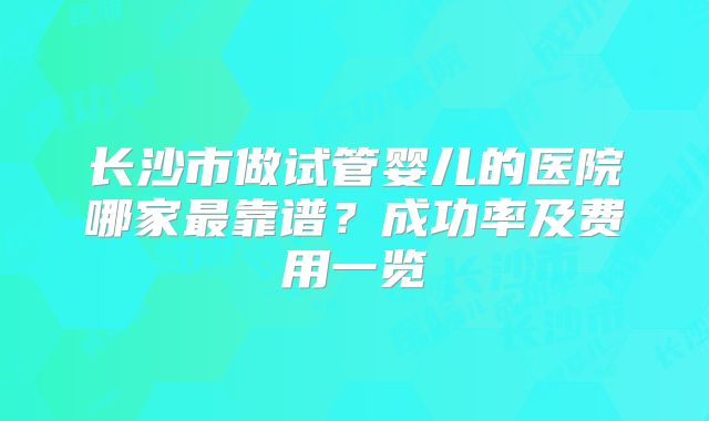 长沙市做试管婴儿的医院哪家最靠谱?成功率及费用一览