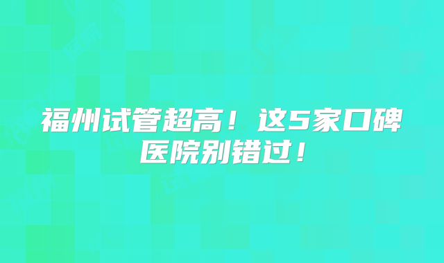 福州试管超高！这5家口碑医院别错过！