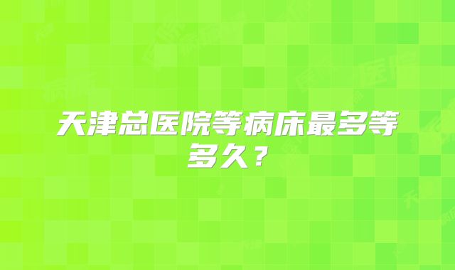 天津总医院等病床最多等多久？