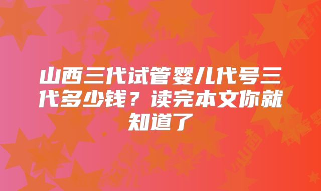 山西三代试管婴儿代号三代多少钱？读完本文你就知道了