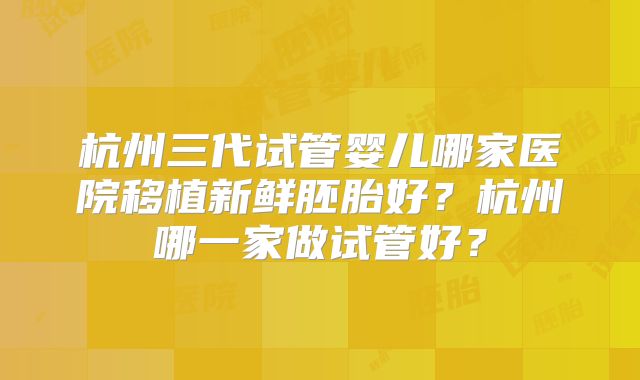 杭州三代试管婴儿哪家医院移植新鲜胚胎好？杭州哪一家做试管好？