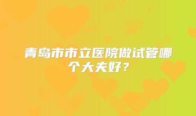 青岛市市立医院做试管哪个大夫好？