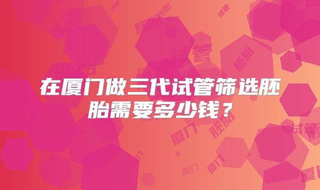 在厦门做三代试管筛选胚胎需要多少钱？