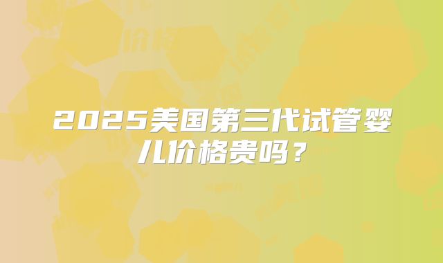 2025美国第三代试管婴儿价格贵吗?