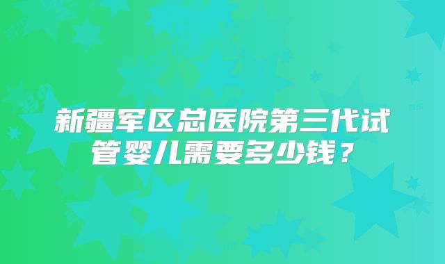 新疆军区总医院第三代试管婴儿需要多少钱？