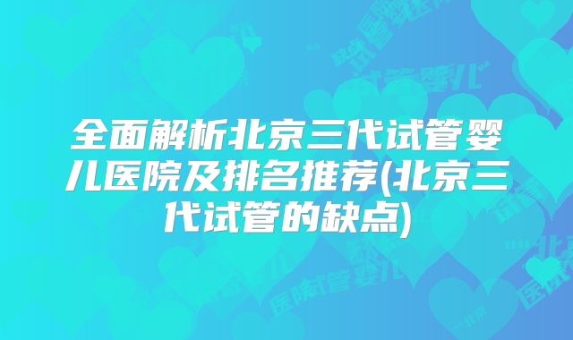 全面解析北京三代试管婴儿医院及排名推荐(北京三代试管的缺点)