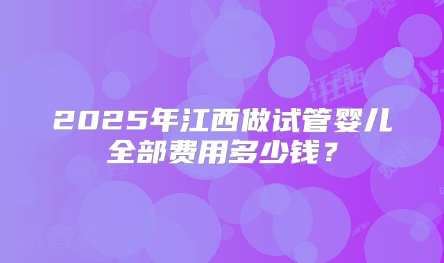 2025年江西做试管婴儿全部费用多少钱？