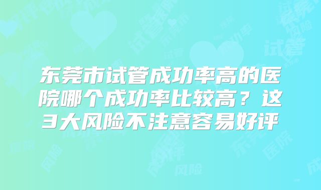 东莞市试管成功率高的医院哪个成功率比较高?这3大风险不注意容易好评