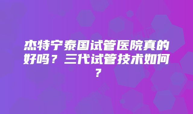 杰特宁泰国试管医院真的好吗?三代试管技术如何?