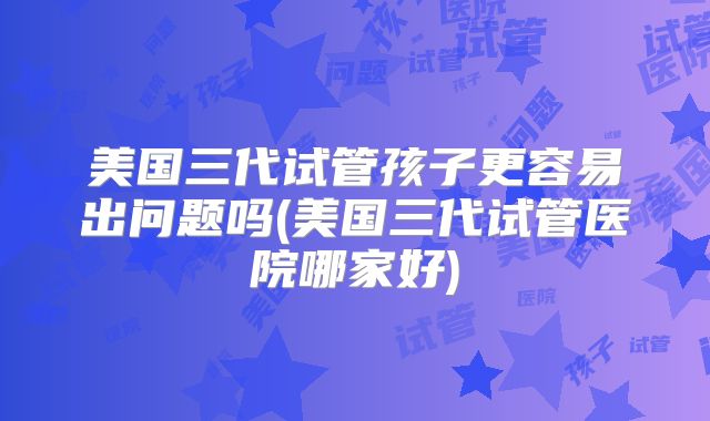 美国三代试管孩子更容易出问题吗(美国三代试管医院哪家好)