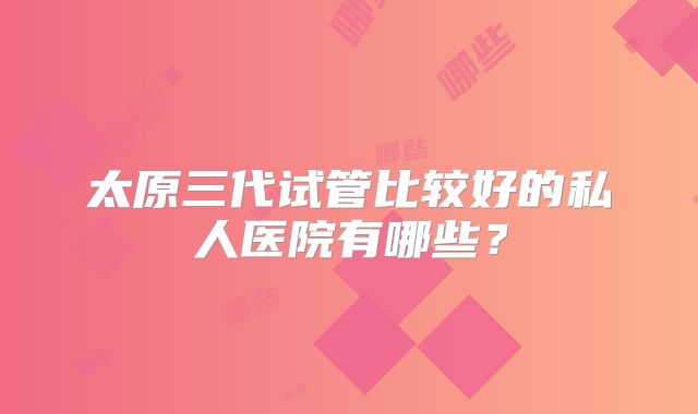 太原三代试管比较好的私人医院有哪些?