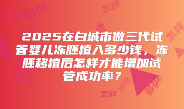 2025在白城市做三代试管婴儿冻胚植入多少钱,冻胚移植后怎样才能增加试管成功率?
