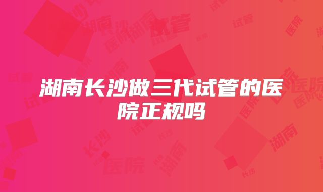 湖南长沙做三代试管的医院正规吗