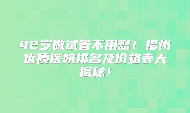 42岁做试管不用愁！福州优质医院排名及价格表大揭秘！