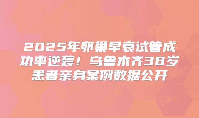 2025年卵巢早衰试管成功率逆袭！乌鲁木齐38岁患者亲身案例数据公开