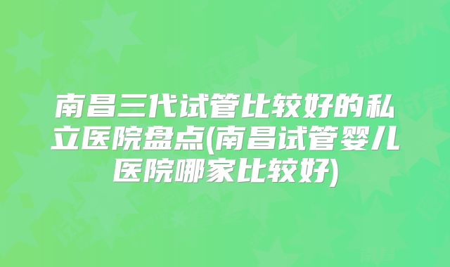南昌三代试管比较好的私立医院盘点(南昌试管婴儿医院哪家比较好)