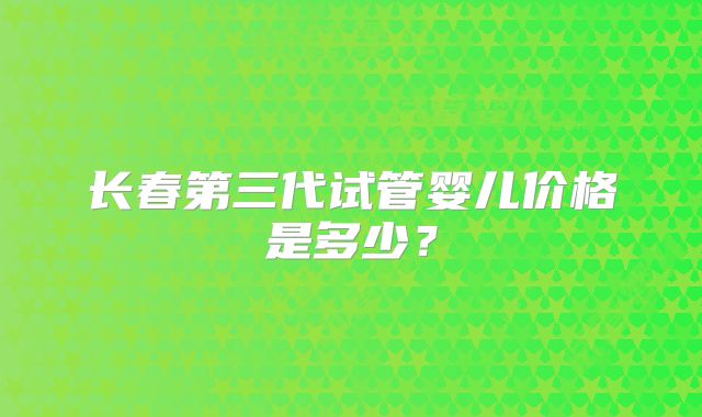 长春第三代试管婴儿价格是多少？