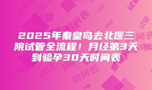 2025年秦皇岛去北医三院试管全流程！月经第3天到验孕30天时间表