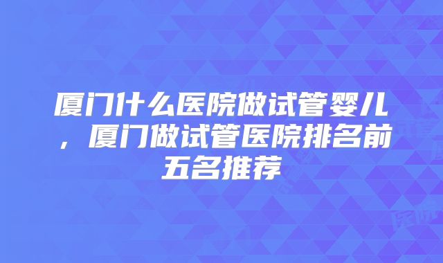 厦门什么医院做试管婴儿，厦门做试管医院排名前五名推荐
