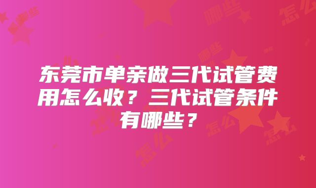 东莞市单亲做三代试管费用怎么收？三代试管条件有哪些？