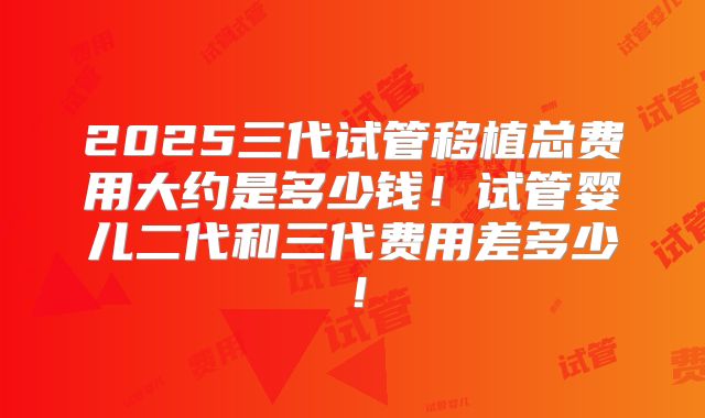 2025三代试管移植总费用大约是多少钱！试管婴儿二代和三代费用差多少！