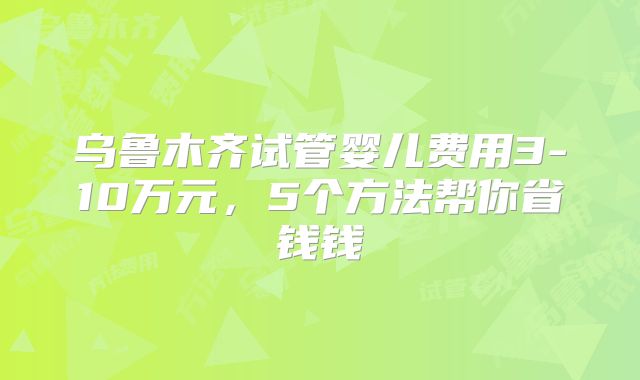 乌鲁木齐试管婴儿费用3-10万元，5个方法帮你省钱钱