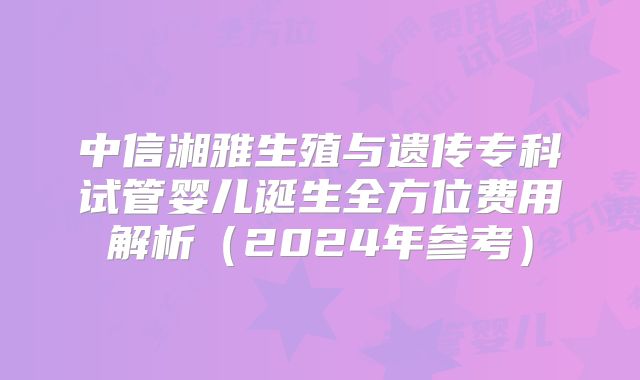 中信湘雅生殖与遗传专科试管婴儿诞生全方位费用解析（2024年参考）