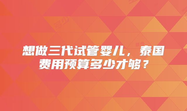 想做三代试管婴儿，泰国费用预算多少才够？
