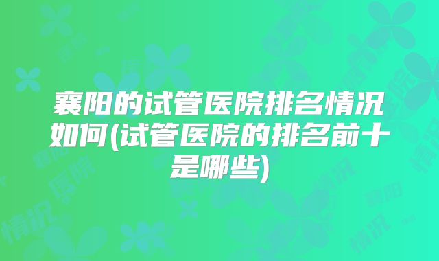 襄阳的试管医院排名情况如何(试管医院的排名前十是哪些)
