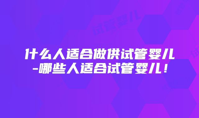 什么人适合做供试管婴儿-哪些人适合试管婴儿！