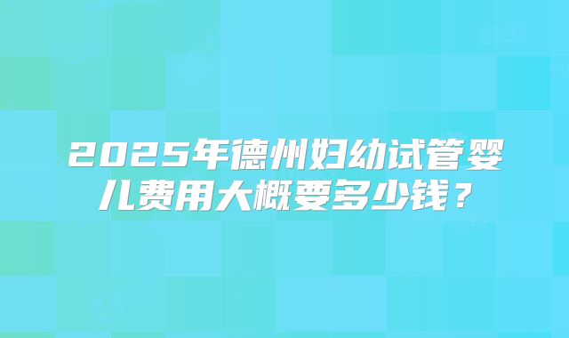 2025年德州妇幼试管婴儿费用大概要多少钱？