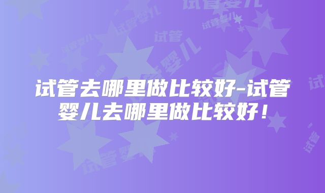 试管去哪里做比较好-试管婴儿去哪里做比较好！