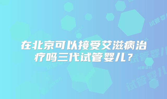 在北京可以接受艾滋病治疗吗三代试管婴儿？