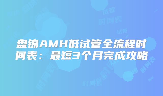 盘锦AMH低试管全流程时间表：最短3个月完成攻略