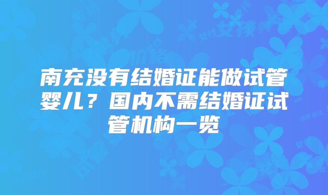 南充没有结婚证能做试管婴儿?国内不需结婚证试管机构一览