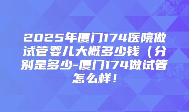 2025年厦门174医院做试管婴儿大概多少钱(分别是多少-厦门174做试管怎么样!