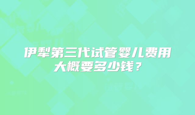 伊犁第三代试管婴儿费用大概要多少钱？