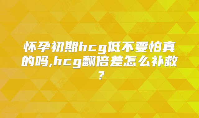 怀孕初期hcg低不要怕真的吗,hcg翻倍差怎么补救？
