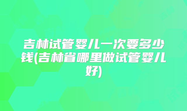 吉林试管婴儿一次要多少钱(吉林省哪里做试管婴儿好)