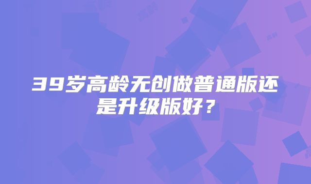 39岁高龄无创做普通版还是升级版好？