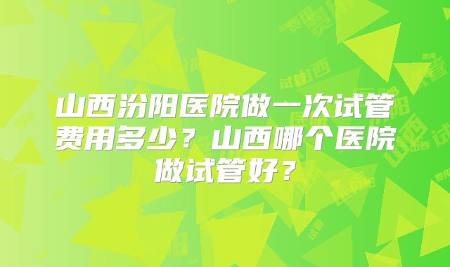 山西汾阳医院做一次试管费用多少？山西哪个医院做试管好？
