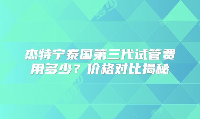 杰特宁泰国第三代试管费用多少?价格对比揭秘