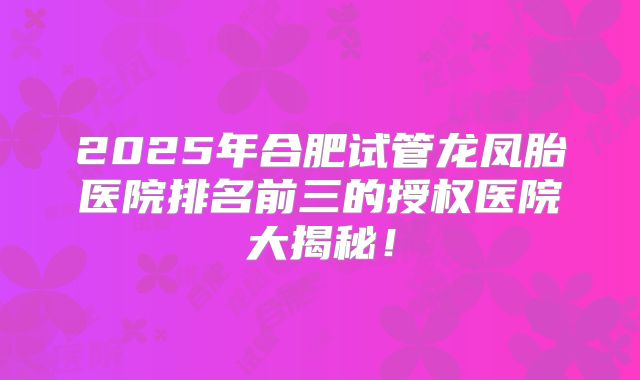 2025年合肥试管龙凤胎医院排名前三的授权医院大揭秘！